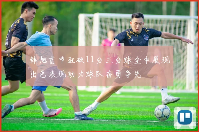 韩旭首节狂砍11分三分球全中展现出色表现助力球队奋勇争先