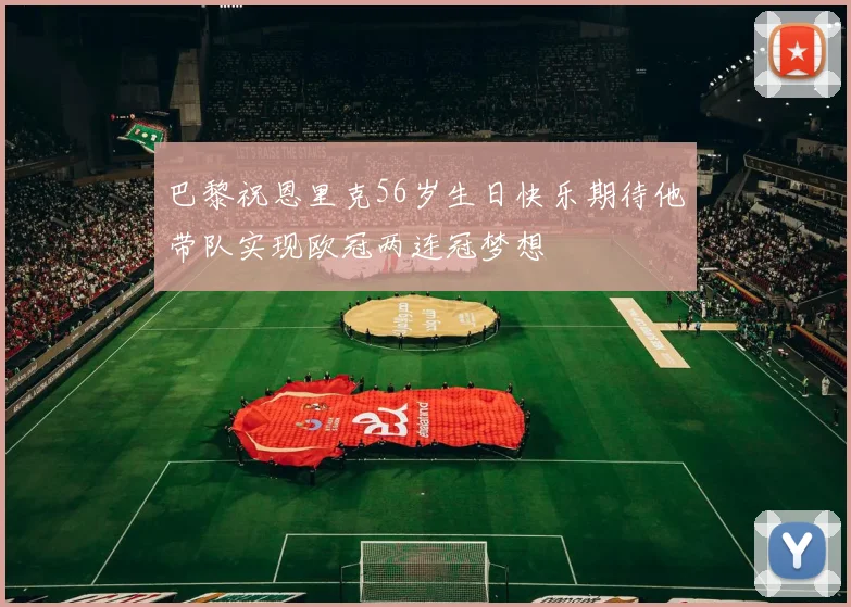 巴黎祝恩里克56岁生日快乐期待他带队实现欧冠两连冠梦想
