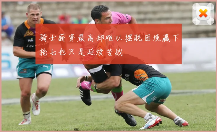 骑士薪资最高却难以摆脱困境赢下抢七也只是延续苦战
