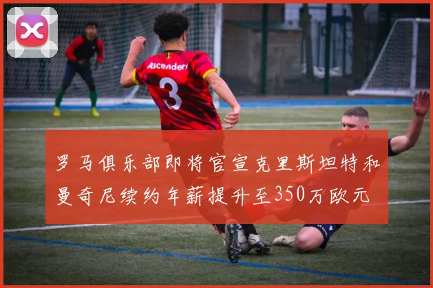 罗马俱乐部即将官宣克里斯坦特和曼奇尼续约年薪提升至350万欧元