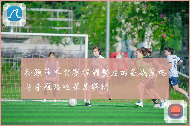 孙颖莎单打赛程调整后的备战策略与夺冠路径深度解析