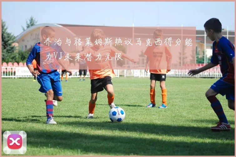 乔治与格莱姆斯热议马克西得分能力VJ未来潜力无限