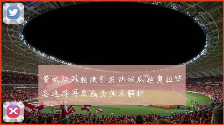 曼城欧冠轮换引发热议瓜迪奥拉阵容选择再度成为焦点解析