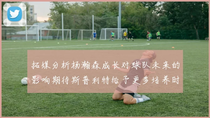 拓媒分析杨瀚森成长对球队未来的影响期待斯普利特给予更多培养时间