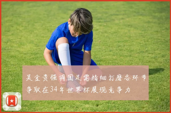 吴金贵强调国足需精细打磨各环节争取在34年世界杯展现竞争力