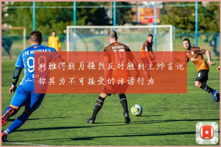 利雅得新月强烈反对胜利主帅言论称其为不可接受的诽谤行为