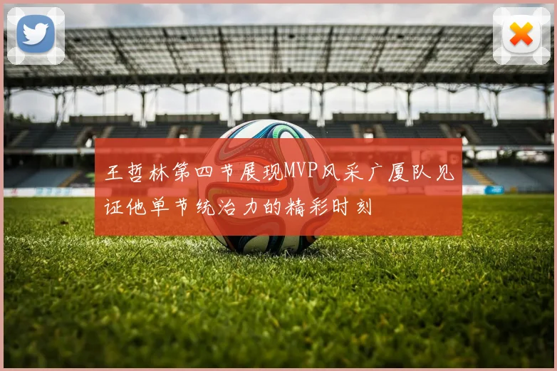 王哲林第四节展现MVP风采广厦队见证他单节统治力的精彩时刻