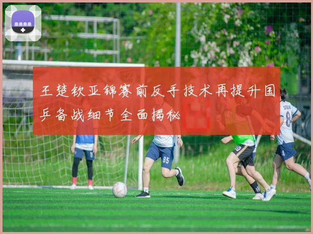 王楚钦亚锦赛前反手技术再提升国乒备战细节全面揭秘