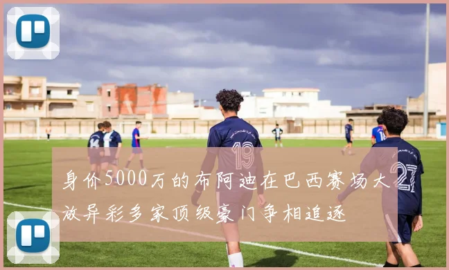 身价5000万的布阿迪在巴西赛场大放异彩多家顶级豪门争相追逐