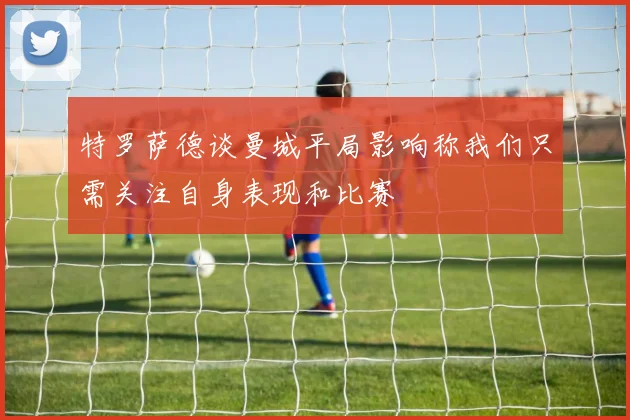 特罗萨德谈曼城平局影响称我们只需关注自身表现和比赛