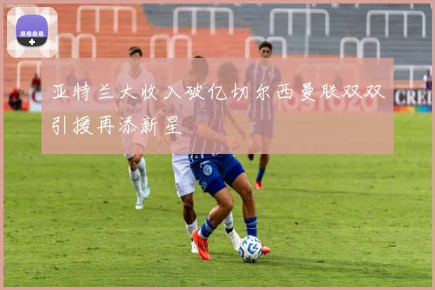 亚特兰大收入破亿切尔西曼联双双引援再添新星