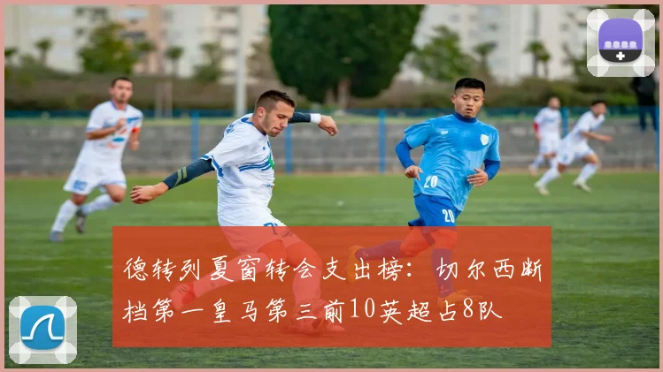 德转列夏窗转会支出榜：切尔西断档第一皇马第三前10英超占8队