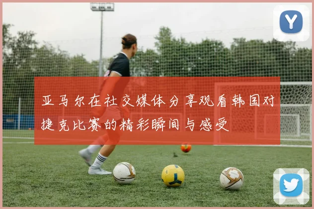 亚马尔在社交媒体分享观看韩国对捷克比赛的精彩瞬间与感受