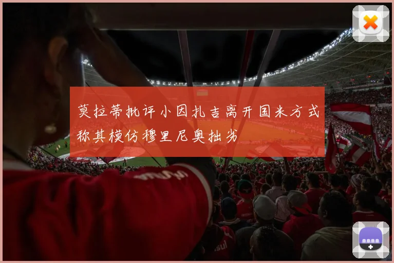 莫拉蒂批评小因扎吉离开国米方式称其模仿穆里尼奥拙劣
