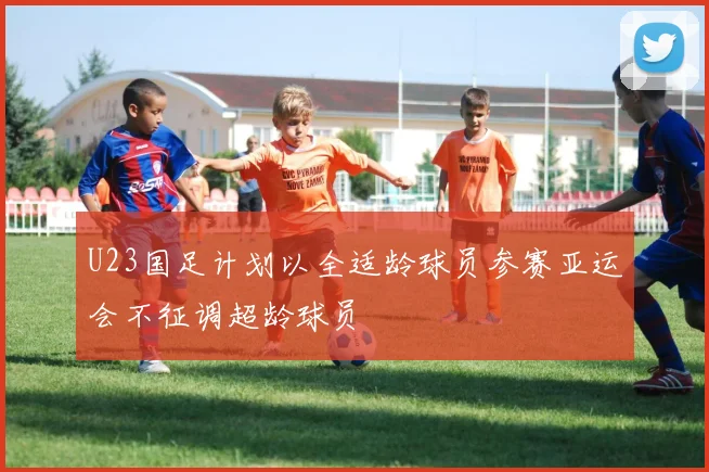 U23国足计划以全适龄球员参赛亚运会不征调超龄球员