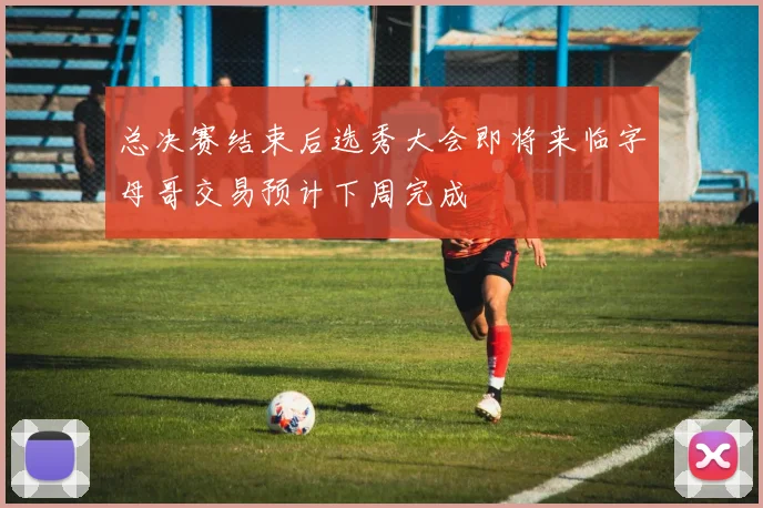 总决赛结束后选秀大会即将来临字母哥交易预计下周完成