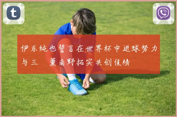 伊东纯也誓言在世界杯中进球努力与三笘薰南野拓实共创佳绩