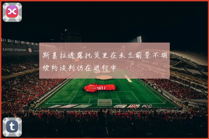 斯基拉透露托莫里在米兰前景不明续约谈判仍在进行中