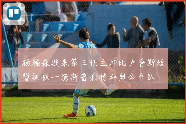 杨瀚森迎来第三任主帅比卢普斯短暂执教一场斯普利特加盟公牛队