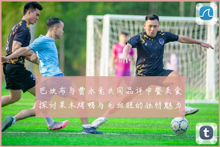 巴坎布与曹永竞共同品评中餐美食探讨果木烤鸭与毛血旺的独特魅力