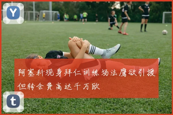 阿塞科现身拜仁训练场法鹰欲引援但转会费高达千万欧