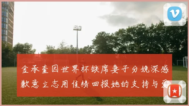 金承奎因世界杯缺席妻子分娩深感歉意立志用佳绩回报她的支持与爱