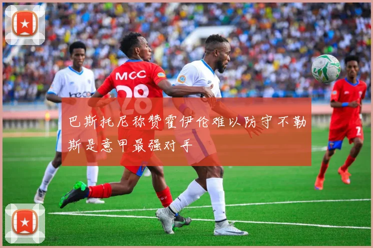巴斯托尼称赞霍伊伦难以防守不勒斯是意甲最强对手