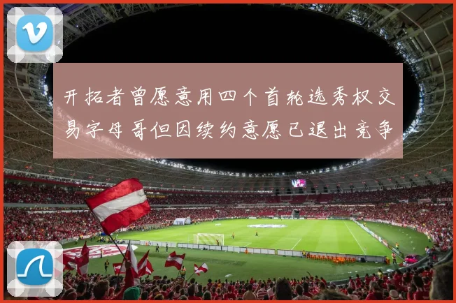 开拓者曾愿意用四个首轮选秀权交易字母哥但因续约意愿已退出竞争