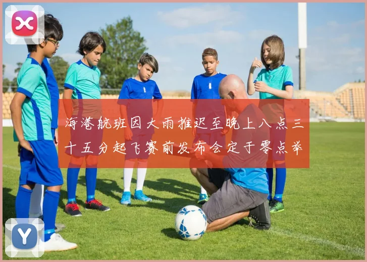 海港航班因大雨推迟至晚上八点三十五分起飞赛前发布会定于零点举行