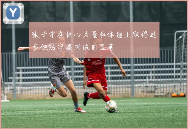 张子宇在核心力量和体能上取得进步但防守漏洞依旧显著